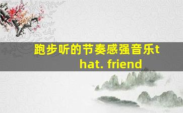 跑步听的节奏感强音乐that. friend